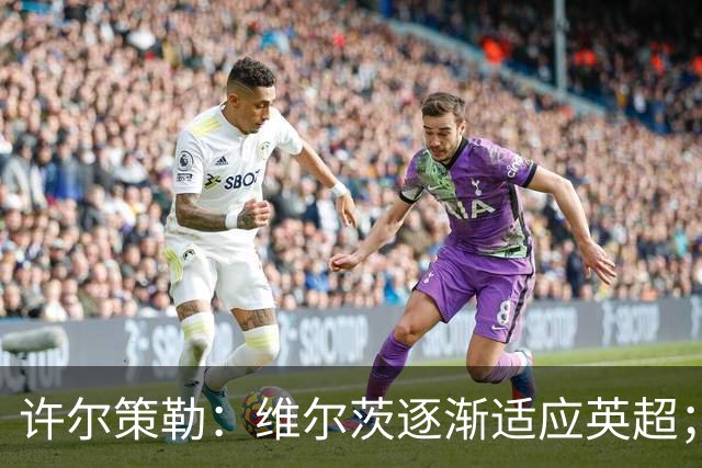 许尔策勒:维尔茨逐渐适应英超;我们去安菲尔德是为了赢球